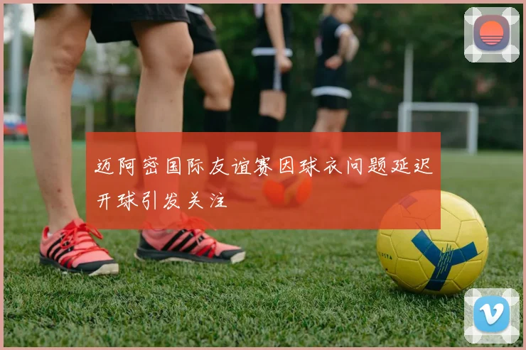 迈阿密国际友谊赛因球衣问题延迟开球引发关注