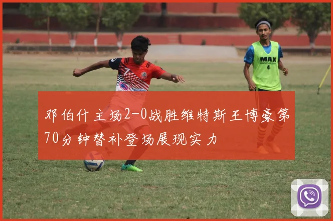 邓伯什主场2-0战胜维特斯王博豪第70分钟替补登场展现实力