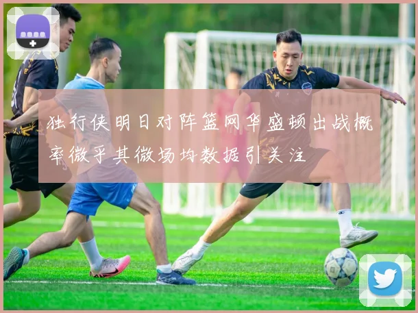 独行侠明日对阵篮网华盛顿出战概率微乎其微场均数据引关注