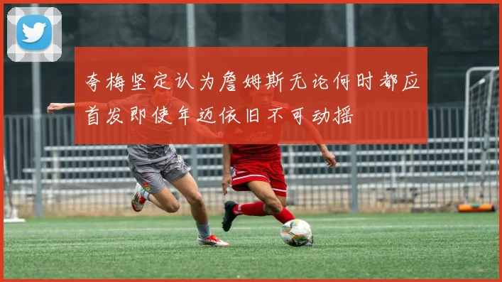 夸梅坚定认为詹姆斯无论何时都应首发即使年迈依旧不可动摇