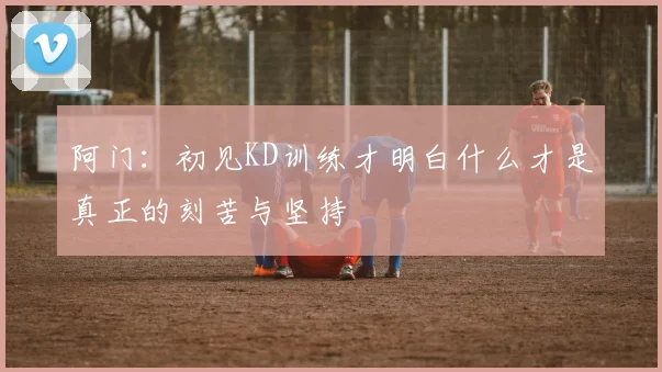 阿门：初见KD训练才明白什么才是真正的刻苦与坚持
