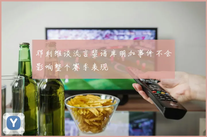 邓利维谈流言蜚语库明加事件不会影响整个赛季表现