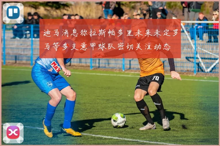 迪马消息称拉斯帕多里未来未定罗马等多支意甲球队密切关注动态