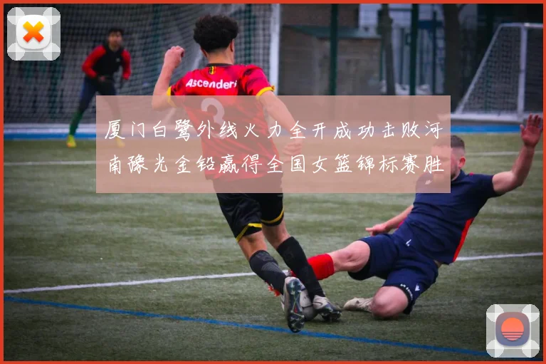 厦门白鹭外线火力全开成功击败河南豫光金铅赢得全国女篮锦标赛胜利