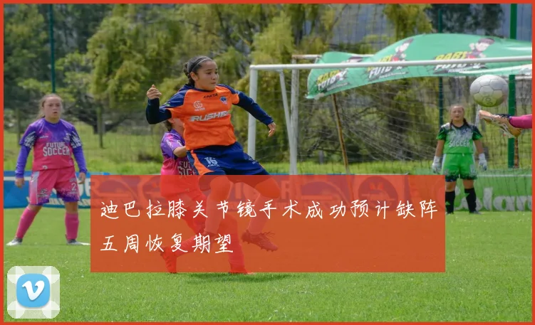 迪巴拉膝关节镜手术成功预计缺阵五周恢复期望