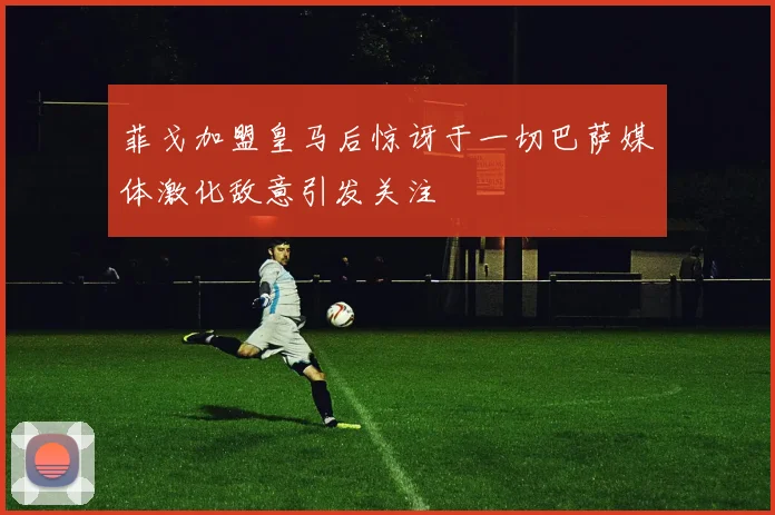 菲戈加盟皇马后惊讶于一切巴萨媒体激化敌意引发关注