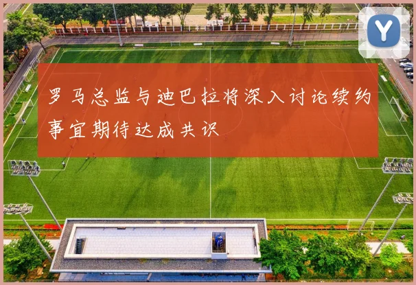罗马总监与迪巴拉将深入讨论续约事宜期待达成共识