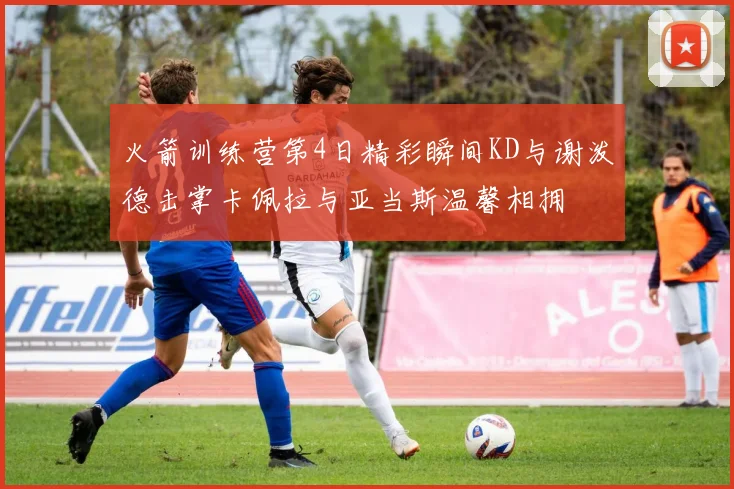 火箭训练营第4日精彩瞬间KD与谢泼德击掌卡佩拉与亚当斯温馨相拥