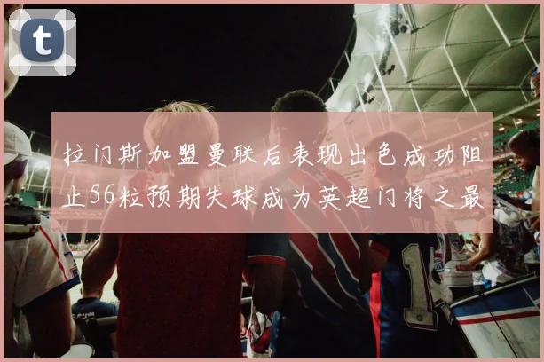 拉门斯加盟曼联后表现出色成功阻止56粒预期失球成为英超门将之最