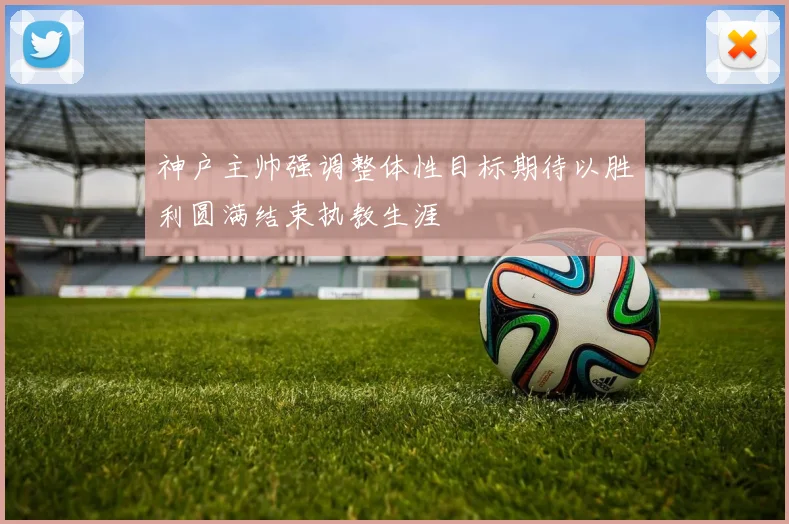 神户主帅强调整体性目标期待以胜利圆满结束执教生涯