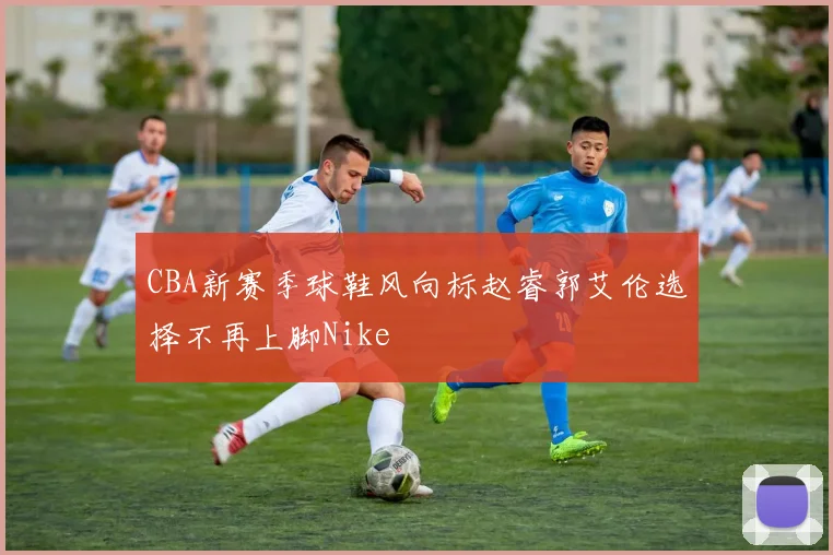 CBA新赛季球鞋风向标赵睿郭艾伦选择不再上脚Nike