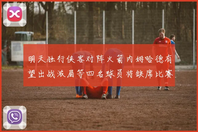 明天独行侠客对阵火箭内姆哈德有望出战浓眉等四名球员将缺席比赛