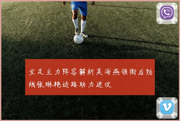 女足主力阵容解析吴海燕领衔后防线张琳艳边路助力进攻