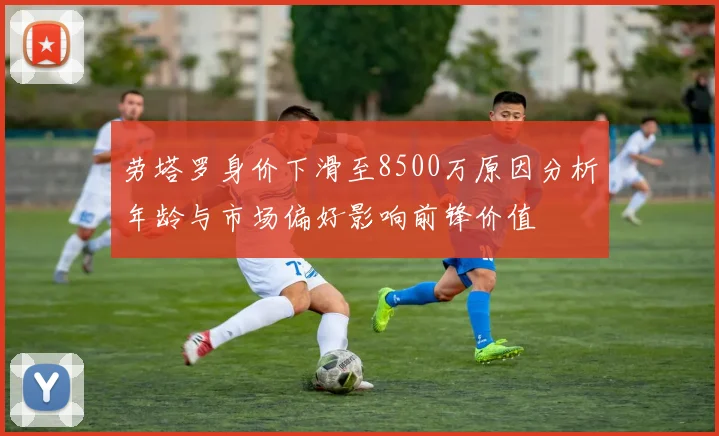劳塔罗身价下滑至8500万原因分析年龄与市场偏好影响前锋价值