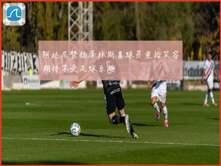 阿达尼赞扬泽林斯基球员重拾笑容期待享受足球乐趣