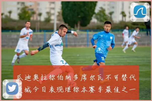 瓜迪奥拉称伯纳多席尔瓦不可替代曼城今日表现堪称本赛季最佳之一