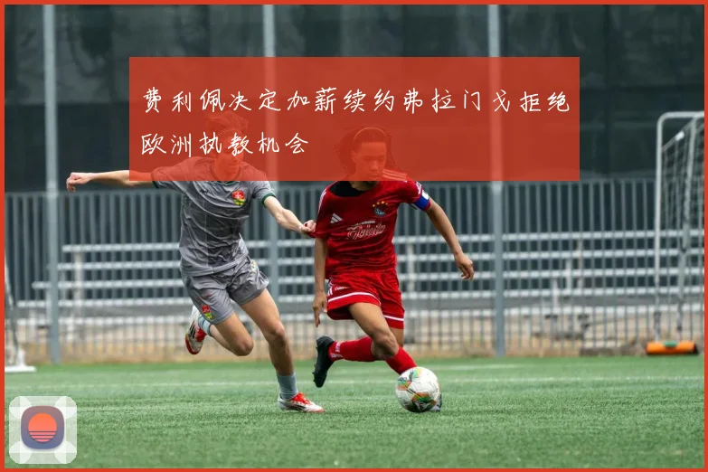 费利佩决定加薪续约弗拉门戈拒绝欧洲执教机会