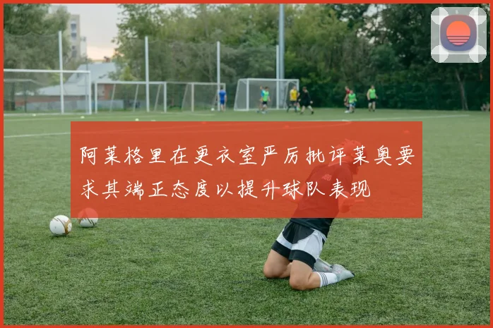 阿莱格里在更衣室严厉批评莱奥要求其端正态度以提升球队表现