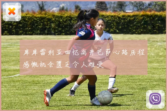 库库雷利亚回忆离开巴萨心路历程感慨机会匮乏令人难受