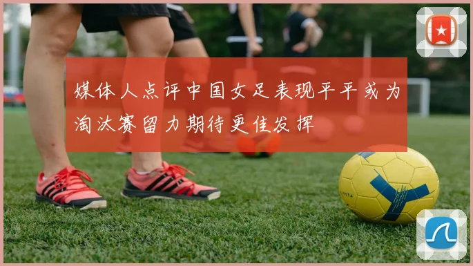 媒体人点评中国女足表现平平或为淘汰赛留力期待更佳发挥