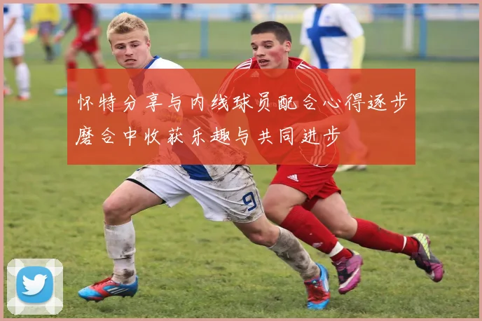 怀特分享与内线球员配合心得逐步磨合中收获乐趣与共同进步