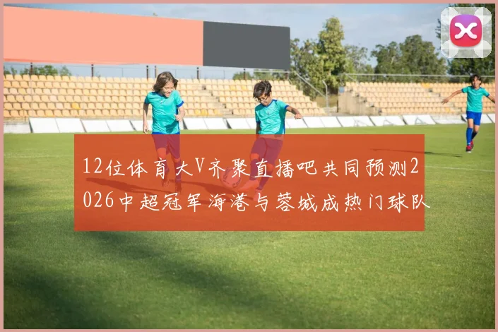 12位体育大V齐聚直播吧共同预测2026中超冠军海港与蓉城成热门球队