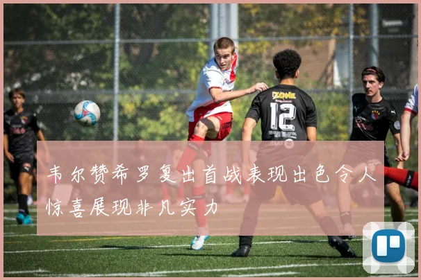 韦尔赞希罗复出首战表现出色令人惊喜展现非凡实力