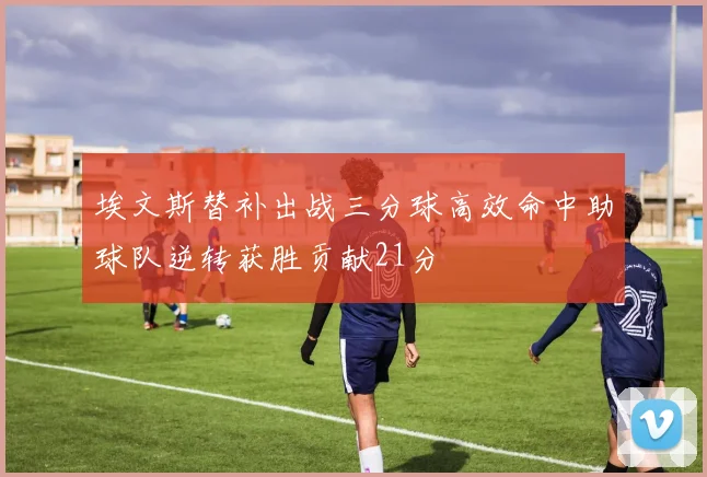 埃文斯替补出战三分球高效命中助球队逆转获胜贡献21分