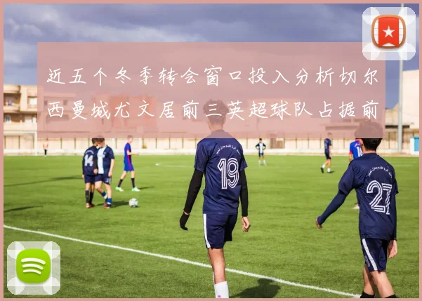 近五个冬季转会窗口投入分析切尔西曼城尤文居前三英超球队占据前十五名中的七席