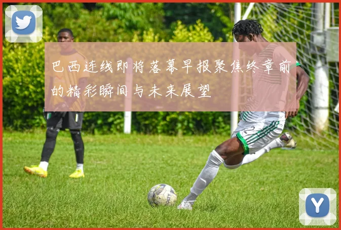 巴西连线即将落幕早报聚焦终章前的精彩瞬间与未来展望