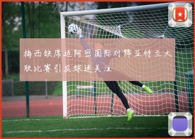 梅西缺席迈阿密国际对阵亚特兰大联比赛引发球迷关注