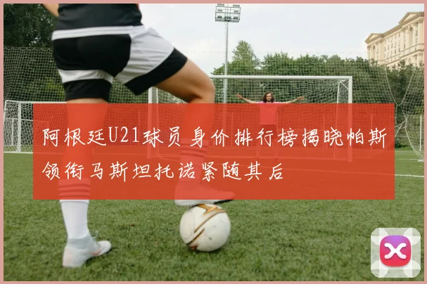 阿根廷U21球员身价排行榜揭晓帕斯领衔马斯坦托诺紧随其后