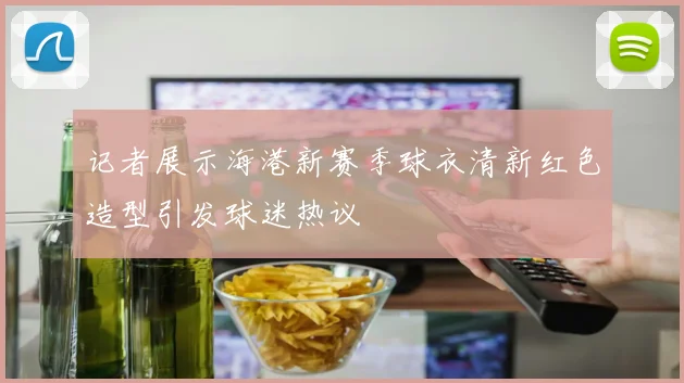 记者展示海港新赛季球衣清新红色造型引发球迷热议